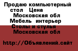 Продаю компьютерный стол › Цена ­ 10 000 - Московская обл. Мебель, интерьер » Столы и стулья   . Московская обл.